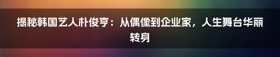 揭秘韩国艺人朴俊亨:从偶像到企业家,人生舞台华丽转身
