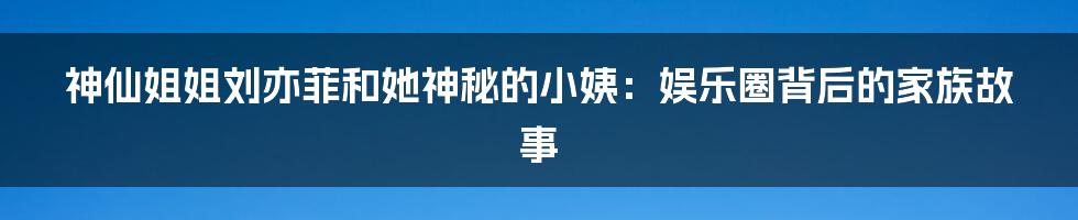 神仙姐姐刘亦菲和她神秘的小姨:娱乐圈背后的家族故事
