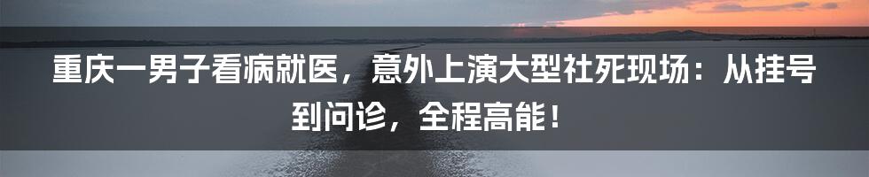 重庆一男子看病就医,意外上演大型社死现场:从挂号到问诊,全程高能!