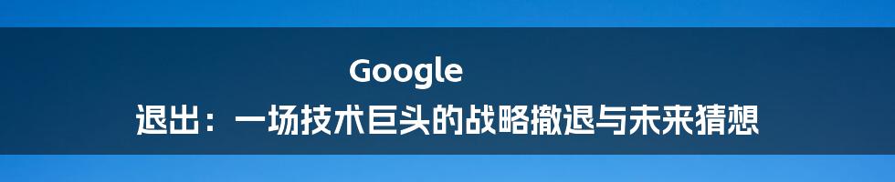 Google 退出：一场技术巨头的战略撤退与未来猜想