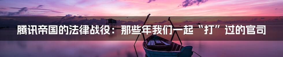 腾讯帝国的法律战役：那些年我们一起“打”过的官司