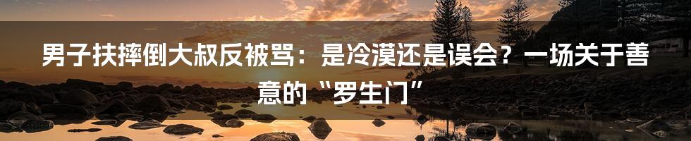 男子扶摔倒大叔反被骂:是冷漠还是误会?一场关于善意的“罗生门”