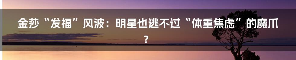 金莎“发福”风波：明星也逃不过“体重焦虑”的魔爪？