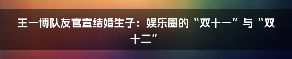 王一博队友官宣结婚生子:娱乐圈的“双十一”与“双十二”