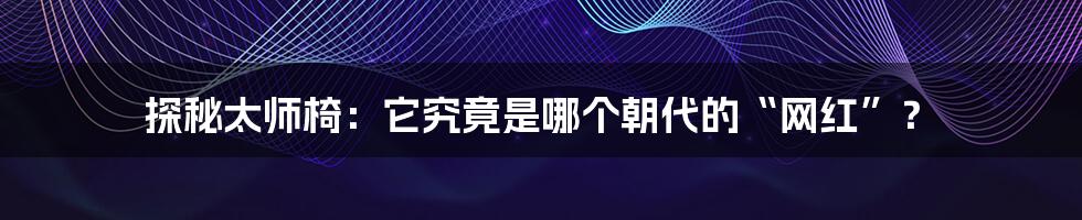 探秘太师椅：它究竟是哪个朝代的“网红”？