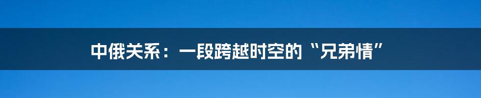 中俄关系:一段跨越时空的“兄弟情”