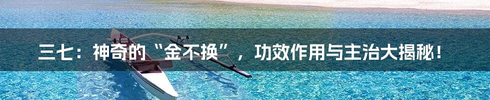 三七:神奇的“金不换”,功效作用与主治大揭秘!
