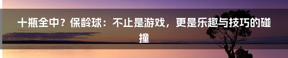 十瓶全中?保龄球:不止是游戏,更是乐趣与技巧的碰撞