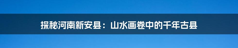 探秘河南新安县:山水画卷中的千年古县