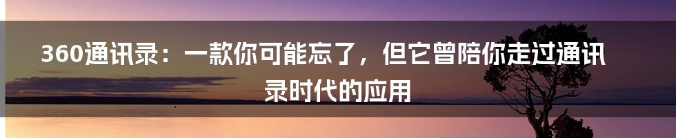 360通讯录:一款你可能忘了,但它曾陪你走过通讯录时代的应用