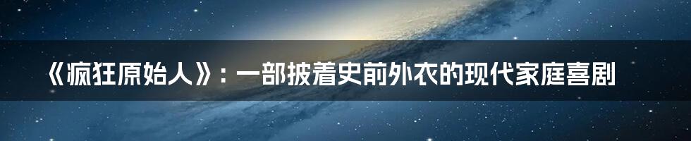 《疯狂原始人》: 一部披着史前外衣的现代家庭喜剧