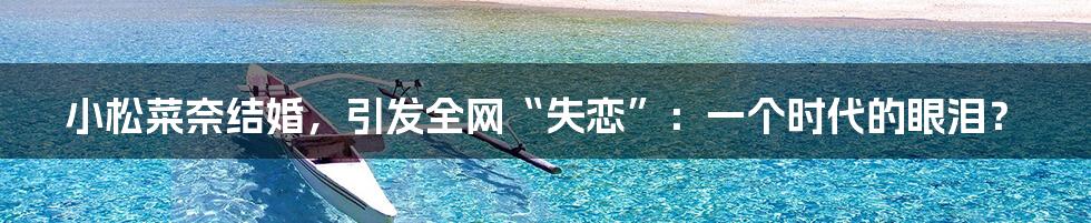 小松菜奈结婚,引发全网“失恋”:一个时代的眼泪?