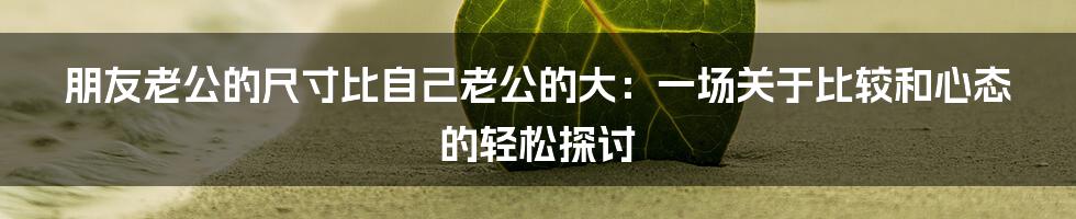朋友老公的尺寸比自己老公的大:一场关于比较和心态的轻松探讨