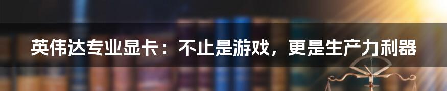 英伟达专业显卡：不止是游戏，更是生产力利器