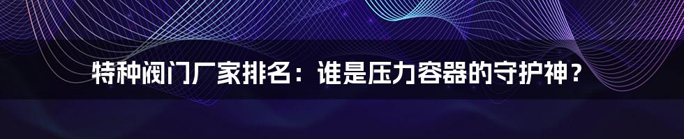 特种阀门厂家排名:谁是压力容器的守护神?