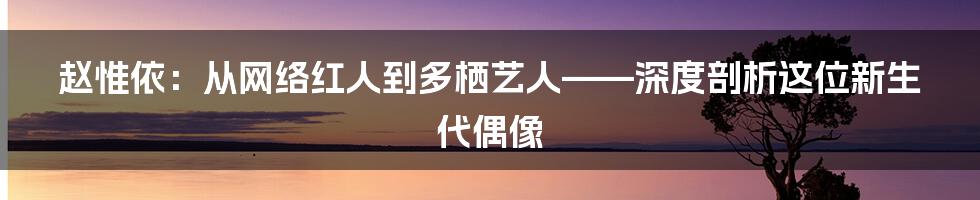 赵惟依：从网络红人到多栖艺人——深度剖析这位新生代偶像