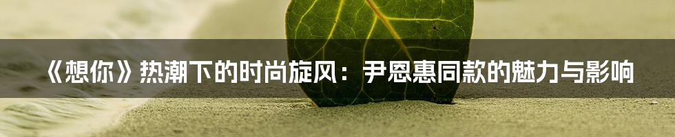 《想你》热潮下的时尚旋风：尹恩惠同款的魅力与影响