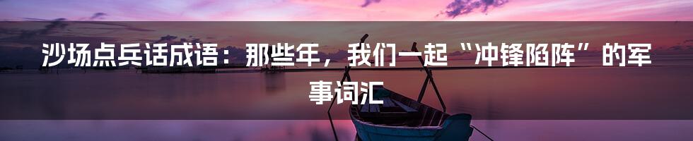 沙场点兵话成语：那些年，我们一起“冲锋陷阵”的军事词汇