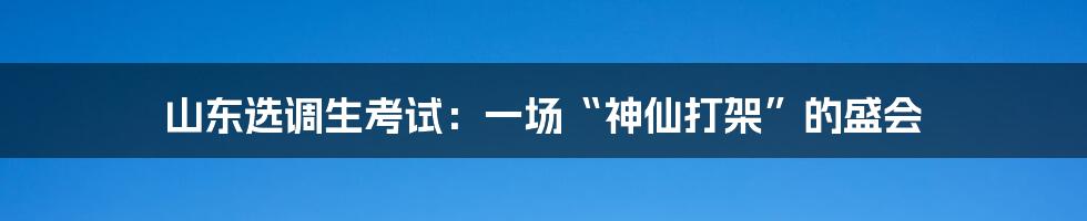 山东选调生考试：一场“神仙打架”的盛会