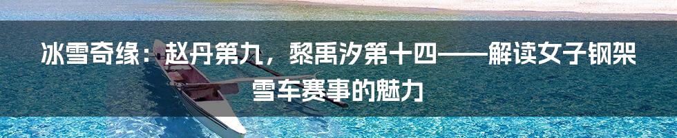 冰雪奇缘:赵丹第九,黎禹汐第十四——解读女子钢架雪车赛事的魅力