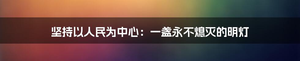 坚持以人民为中心:一盏永不熄灭的明灯