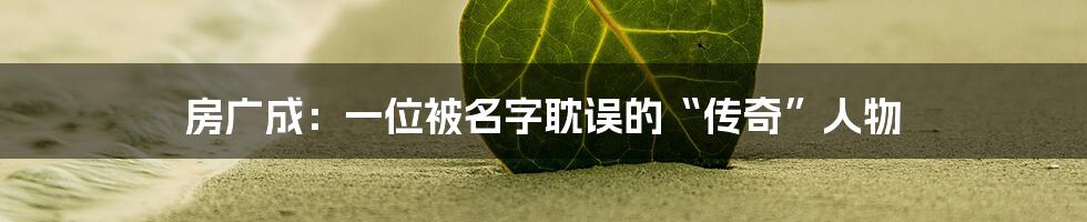 房广成:一位被名字耽误的“传奇”人物
