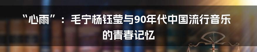 “心雨”：毛宁杨钰莹与90年代中国流行音乐的青春记忆