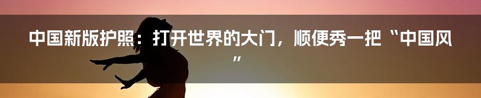 中国新版护照：打开世界的大门，顺便秀一把“中国风”