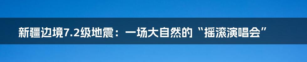 新疆边境7.2级地震：一场大自然的“摇滚演唱会”