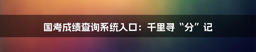国考成绩查询系统入口：千里寻“分”记