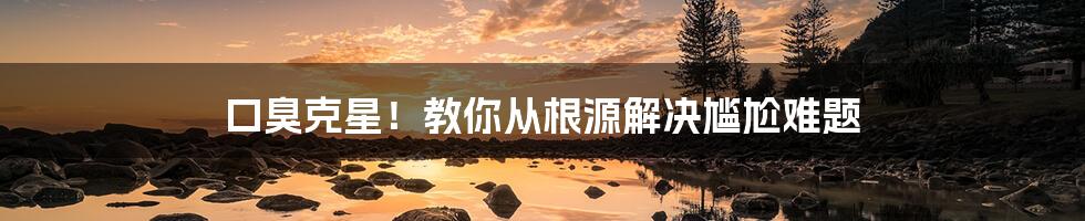 口臭克星!教你从根源解决尴尬难题