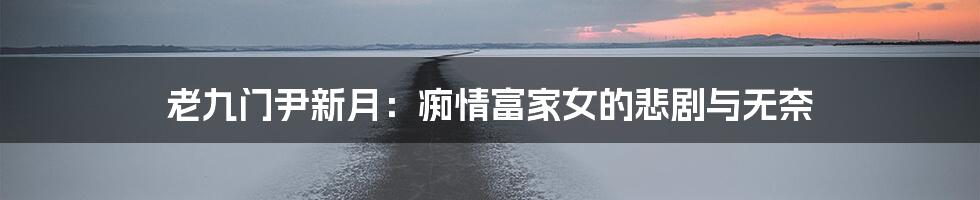 老九门尹新月:痴情富家女的悲剧与无奈