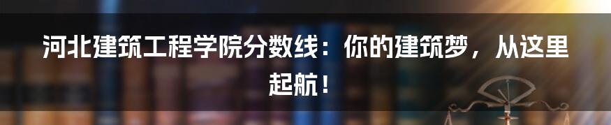 河北建筑工程学院分数线：你的建筑梦，从这里起航！