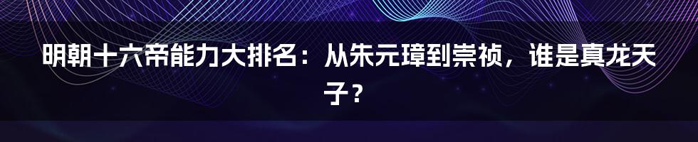 明朝十六帝能力大排名：从朱元璋到崇祯，谁是真龙天子？