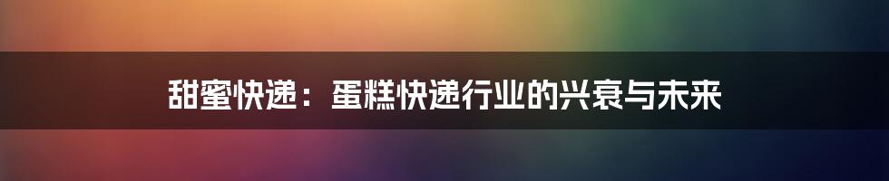 甜蜜快递：蛋糕快递行业的兴衰与未来