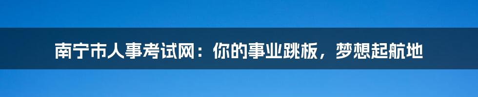 南宁市人事考试网:你的事业跳板,梦想起航地