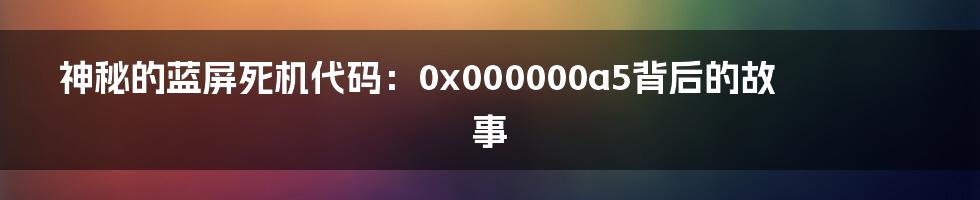 神秘的蓝屏死机代码：0x000000a5背后的故事