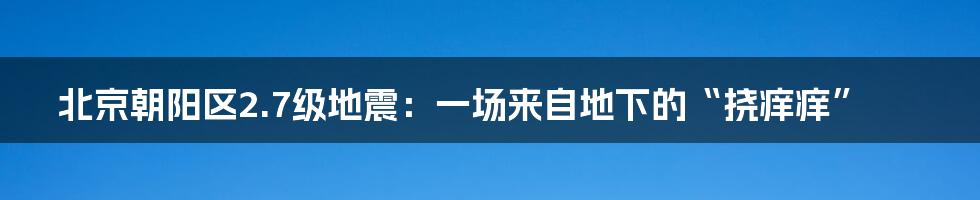 北京朝阳区2.7级地震：一场来自地下的“挠痒痒”
