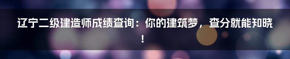 辽宁二级建造师成绩查询：你的建筑梦，查分就能知晓！