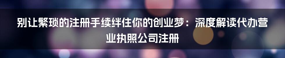别让繁琐的注册手续绊住你的创业梦：深度解读代办营业执照公司注册