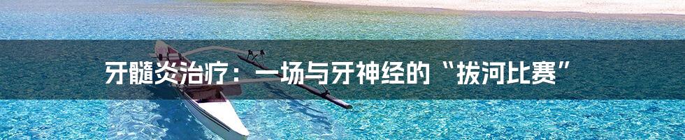 牙髓炎治疗:一场与牙神经的“拔河比赛”