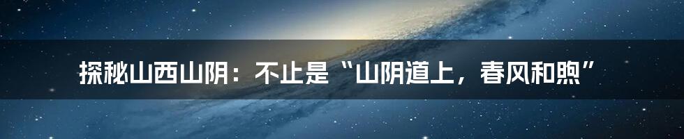 探秘山西山阴：不止是“山阴道上，春风和煦”