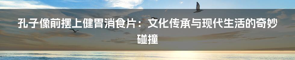 孔子像前摆上健胃消食片：文化传承与现代生活的奇妙碰撞