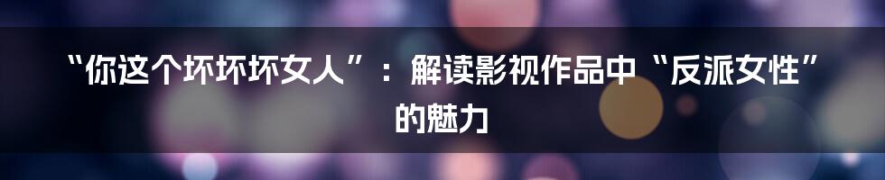 “你这个坏坏坏女人”:解读影视作品中“反派女性”的魅力