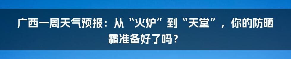 广西一周天气预报：从“火炉”到“天堂”，你的防晒霜准备好了吗？