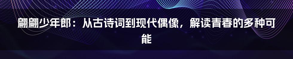 翩翩少年郎:从古诗词到现代偶像,解读青春的多种可能
