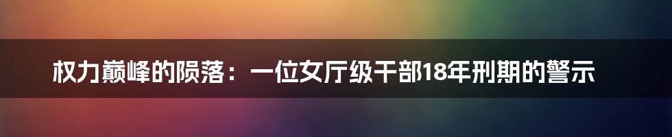 权力巅峰的陨落：一位女厅级干部18年刑期的警示