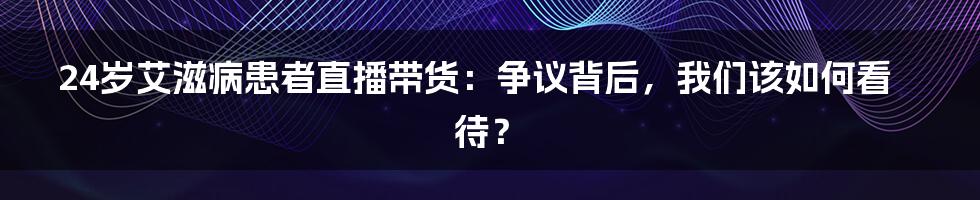 24岁艾滋病患者直播带货:争议背后,我们该如何看待?