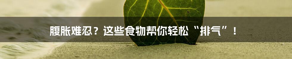 腹胀难忍？这些食物帮你轻松“排气”！
