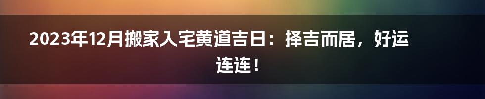 2023年12月搬家入宅黄道吉日:择吉而居,好运连连!